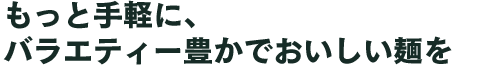 もっと手軽に、バラエティー豊かでおいしい麺を